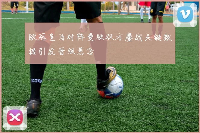 欧冠皇马对阵曼联双方鏖战关键数据引发晋级悬念