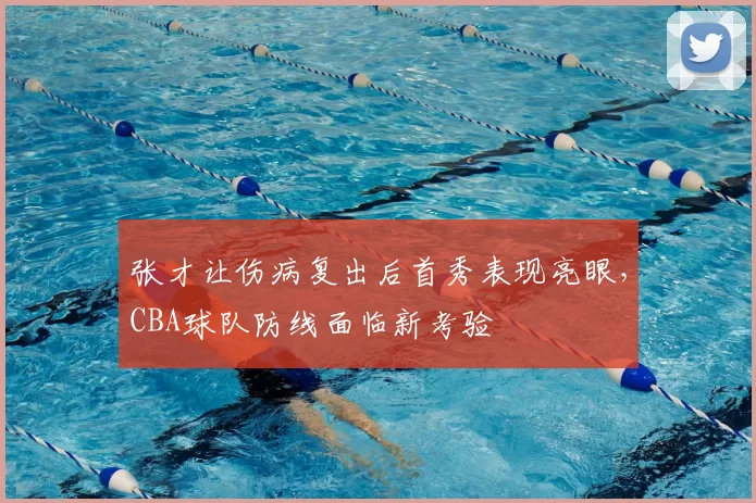 张才让伤病复出后首秀表现亮眼，CBA球队防线面临新考验