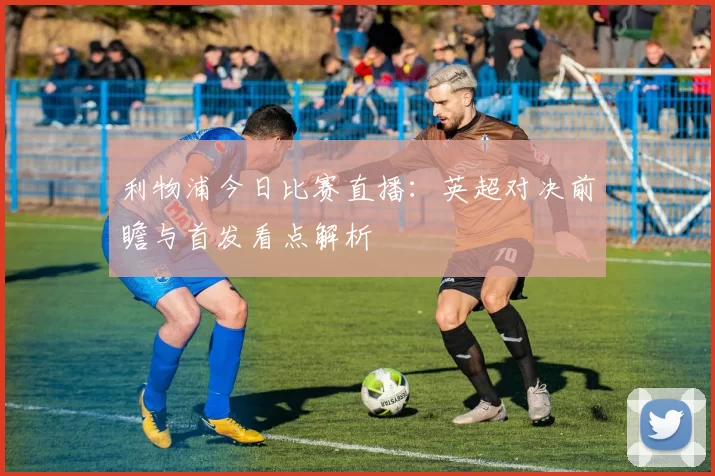 利物浦今日比赛直播:英超对决前瞻与首发看点解析