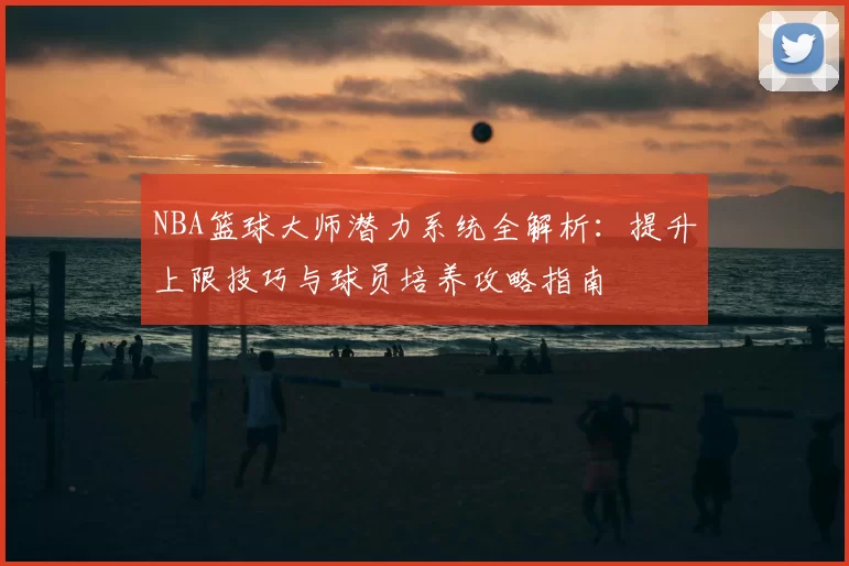 NBA篮球大师潜力系统全解析：提升上限技巧与球员培养攻略指南