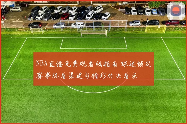 NBA直播免费观看线指南 球迷锁定赛事观看渠道与精彩对决看点