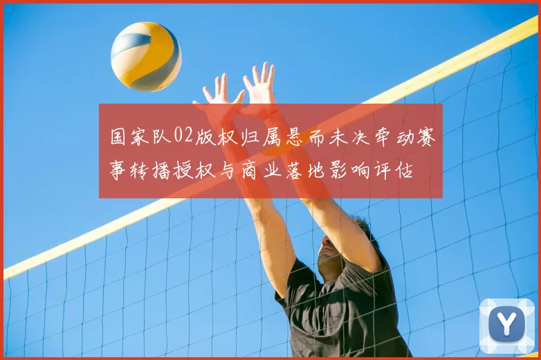 国家队02版权归属悬而未决牵动赛事转播授权与商业落地影响评估