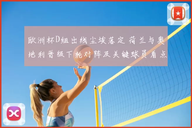 欧洲杯D组出线尘埃落定 荷兰与奥地利晋级下轮对阵及关键球员看点