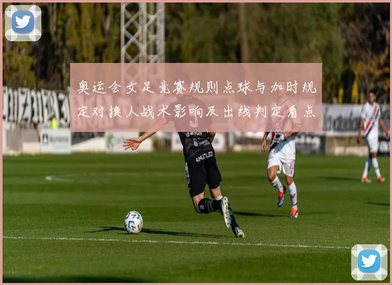 奥运会女足竞赛规则点球与加时规定对换人战术影响及出线判定看点