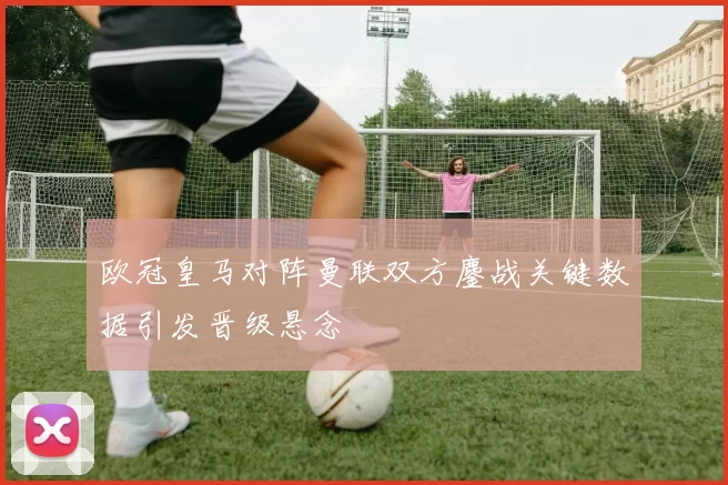 欧冠皇马对阵曼联双方鏖战关键数据引发晋级悬念