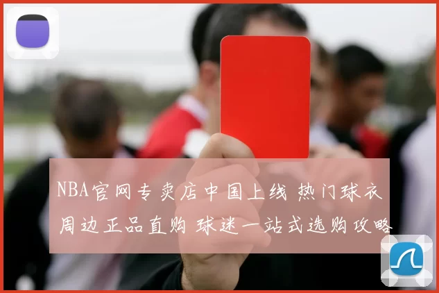 NBA官网专卖店中国上线 热门球衣周边正品直购 球迷一站式选购攻略