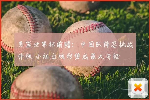 男篮世界杯前瞻:中国队阵容挑战升级 小组出线形势成最大考验