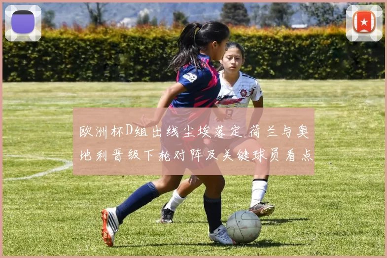 欧洲杯D组出线尘埃落定 荷兰与奥地利晋级下轮对阵及关键球员看点