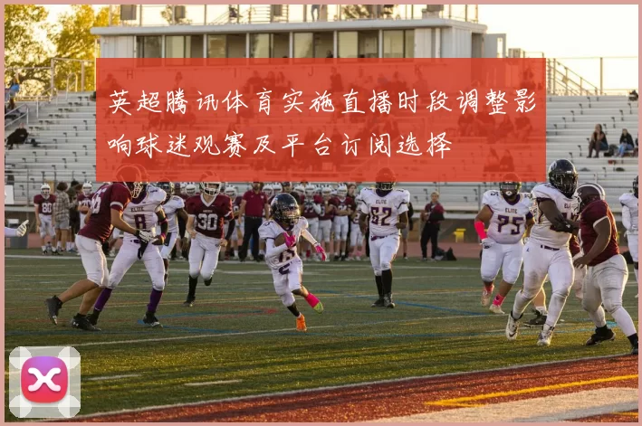 英超腾讯体育实施直播时段调整影响球迷观赛及平台订阅选择