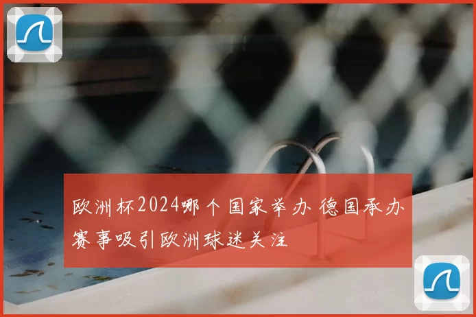 欧洲杯2024哪个国家举办 德国承办赛事吸引欧洲球迷关注