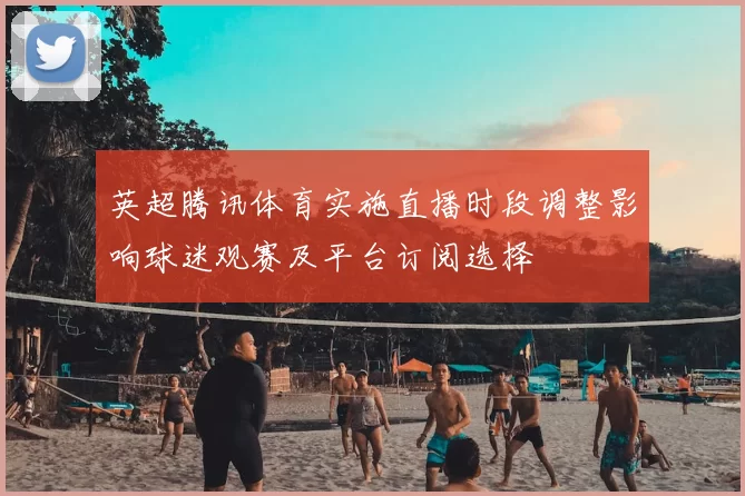 英超腾讯体育实施直播时段调整影响球迷观赛及平台订阅选择