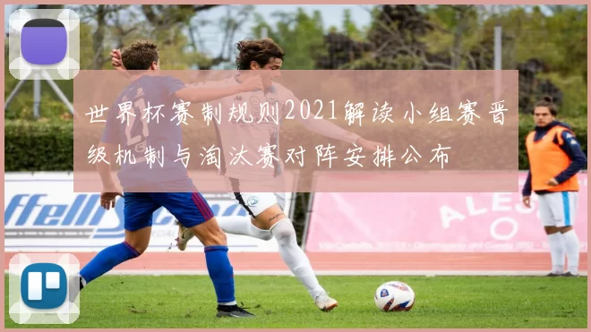 世界杯赛制规则2021解读小组赛晋级机制与淘汰赛对阵安排公布