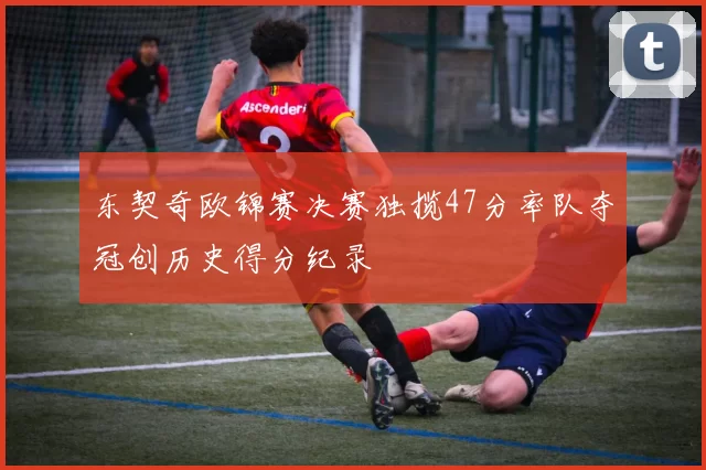 东契奇欧锦赛决赛独揽47分率队夺冠创历史得分纪录