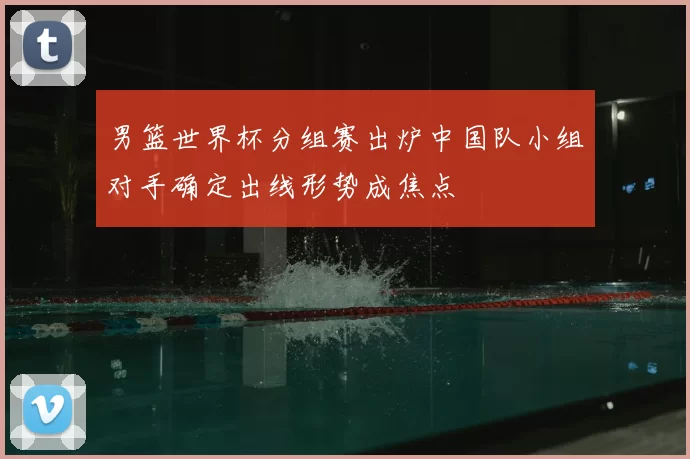 男篮世界杯分组赛出炉中国队小组对手确定出线形势成焦点