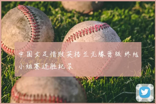 中国女足惜败英格兰无缘晋级 终结小组赛连胜纪录