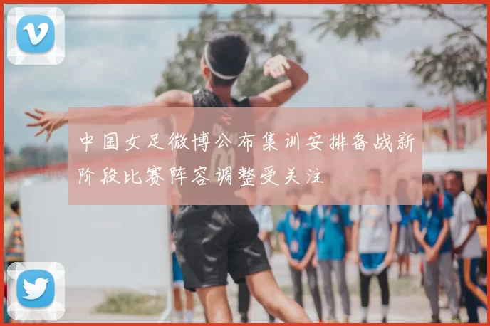 中国女足微博公布集训安排备战新阶段比赛阵容调整受关注