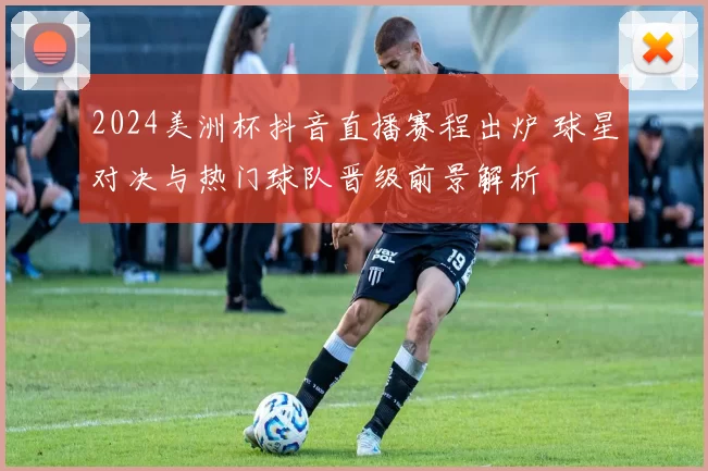 2024美洲杯抖音直播赛程出炉 球星对决与热门球队晋级前景解析