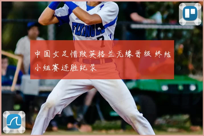 中国女足惜败英格兰无缘晋级 终结小组赛连胜纪录