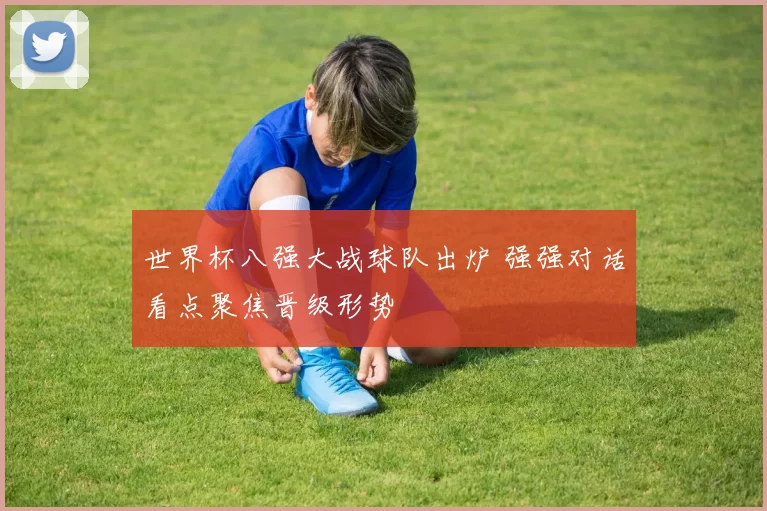 世界杯八强大战球队出炉 强强对话看点聚焦晋级形势