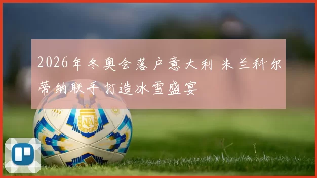 2026年冬奥会落户意大利 米兰科尔蒂纳联手打造冰雪盛宴