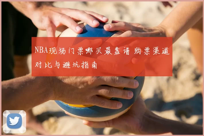 NBA现场门票哪买最靠谱 购票渠道对比与避坑指南