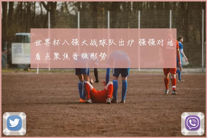 世界杯八强大战球队出炉 强强对话看点聚焦晋级形势