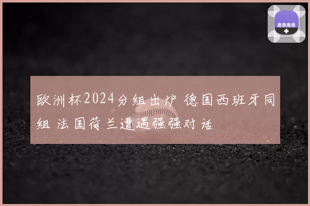 欧洲杯2024分组出炉 德国西班牙同组 法国荷兰遭遇强强对话
