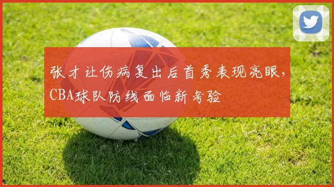张才让伤病复出后首秀表现亮眼，CBA球队防线面临新考验