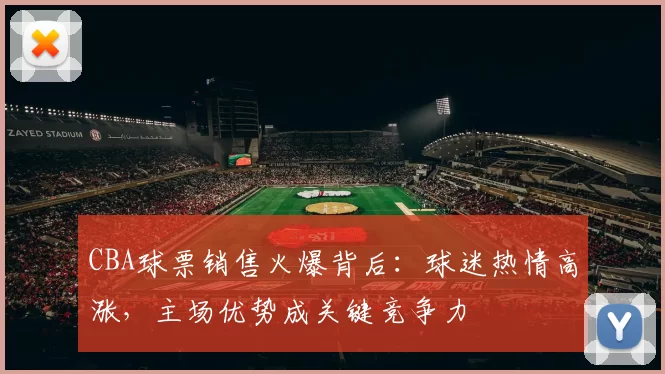 CBA球票销售火爆背后:球迷热情高涨,主场优势成关键竞争力