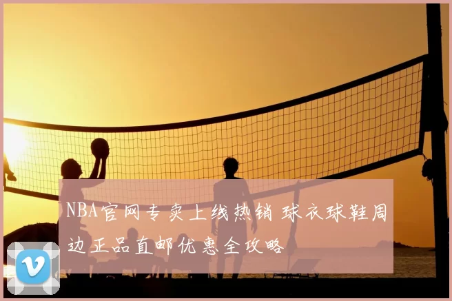NBA官网专卖上线热销 球衣球鞋周边正品直邮优惠全攻略