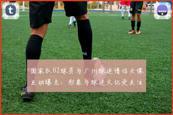 国家队02球员与广州球迷情侣头像互动曝光,形象与球迷文化受关注