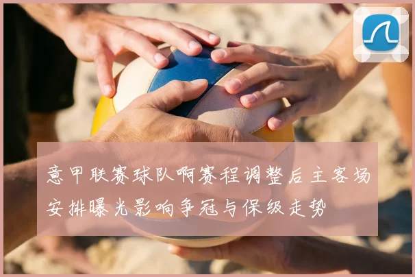 意甲联赛球队啊赛程调整后主客场安排曝光影响争冠与保级走势
