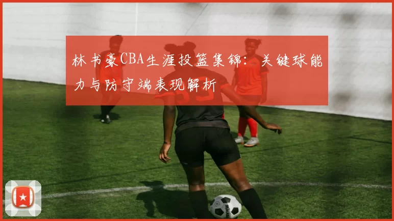 林书豪CBA生涯投篮集锦：关键球能力与防守端表现解析