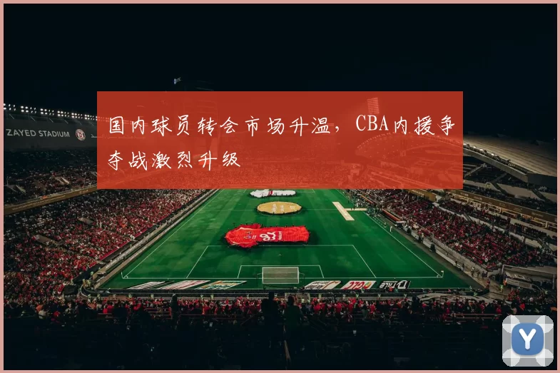 国内球员转会市场升温，CBA内援争夺战激烈升级