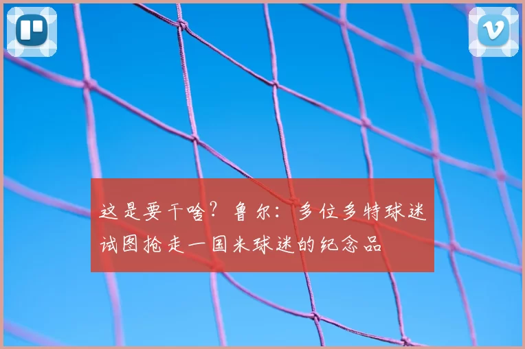 这是要干啥？鲁尔：多位多特球迷试图抢走一国米球迷的纪念品