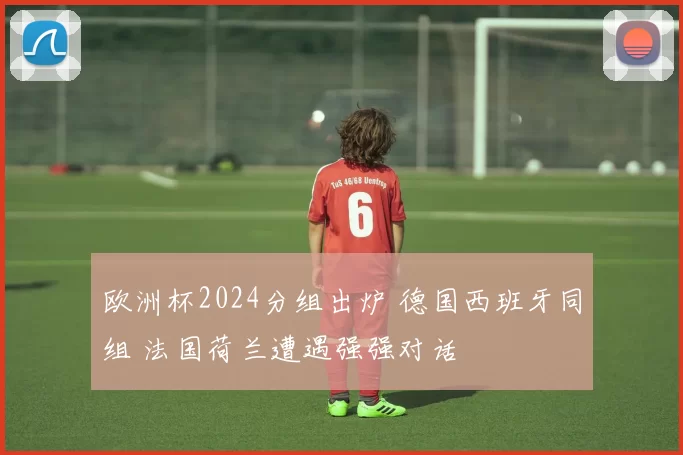 欧洲杯2024分组出炉 德国西班牙同组 法国荷兰遭遇强强对话