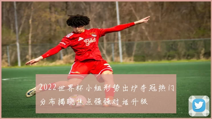 2022世界杯小组形势出炉夺冠热门分布揭晓焦点强强对话升级