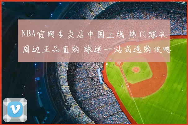 NBA官网专卖店中国上线 热门球衣周边正品直购 球迷一站式选购攻略