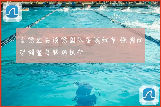 古德里安谈德国队备战细节 强调防守调整与临场执行