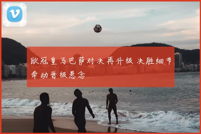 欧冠皇马巴萨对决再升级 决胜细节牵动晋级悬念