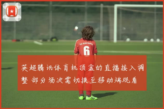 英超腾讯体育机顶盒的直播接入调整 部分场次需切换至移动端观看