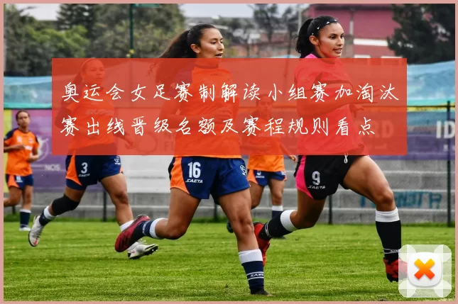 奥运会女足赛制解读小组赛加淘汰赛出线晋级名额及赛程规则看点