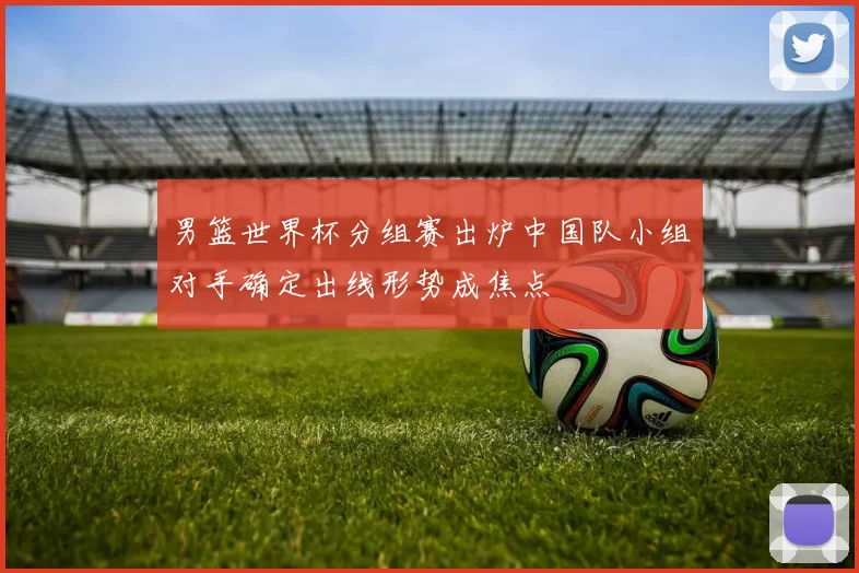 男篮世界杯分组赛出炉中国队小组对手确定出线形势成焦点