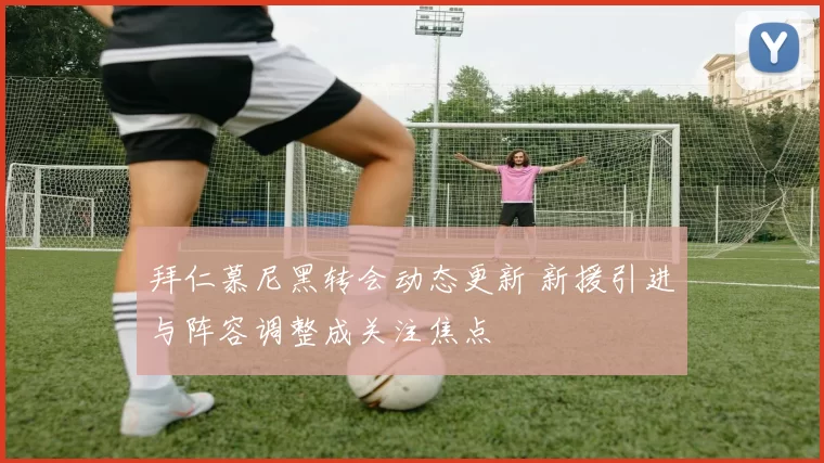 拜仁慕尼黑转会动态更新 新援引进与阵容调整成关注焦点