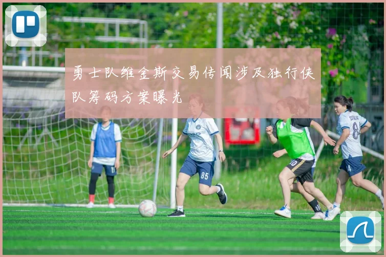 勇士队维金斯交易传闻涉及独行侠队筹码方案曝光