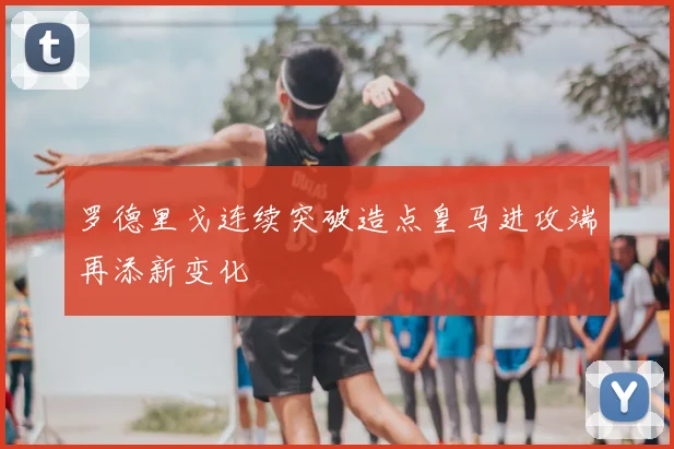 罗德里戈连续突破造点皇马进攻端再添新变化
