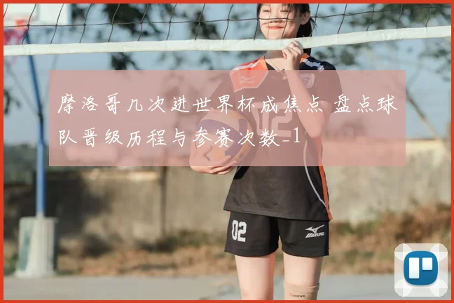 摩洛哥几次进世界杯成焦点 盘点球队晋级历程与参赛次数_1