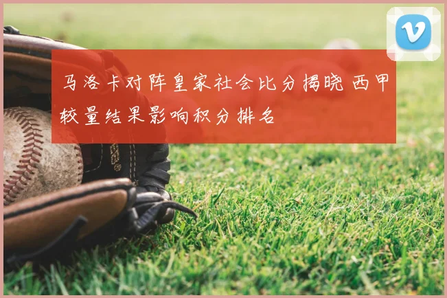 马洛卡对阵皇家社会比分揭晓 西甲较量结果影响积分排名