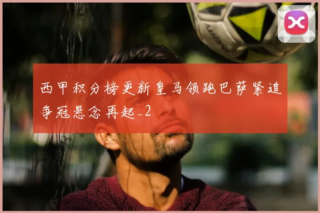 西甲积分榜更新皇马领跑巴萨紧追争冠悬念再起_2