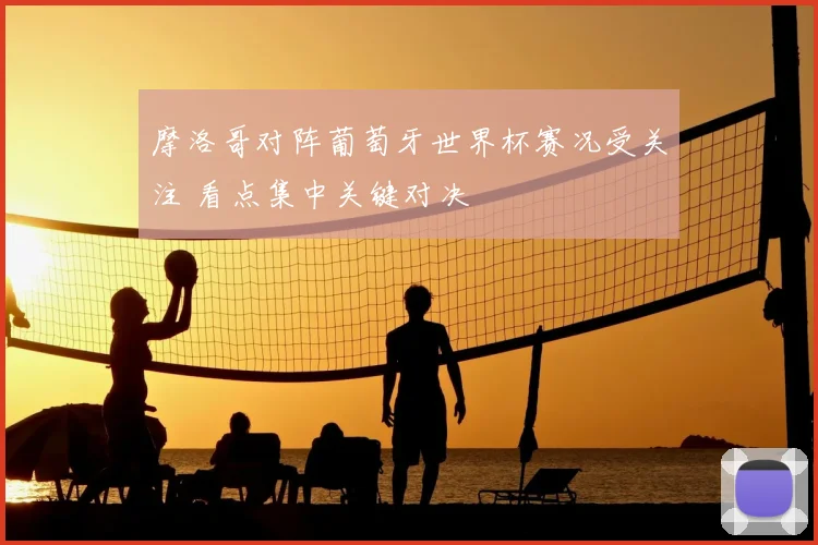 摩洛哥对阵葡萄牙世界杯赛况受关注 看点集中关键对决